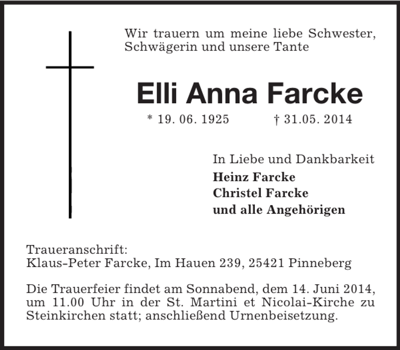 <p>Wir trauern um meine liebe Schwester, Schwägerin und unsere Tante<br />Elli Anna Farcke<br />* 19. 06. 1925 † 31.05. 2014<br />In Liebe und Dankbarkeit<br />Heinz Farcke<br />Christel Farcke<br />und alle Angehörigen<br />Traueranschrift:<br />Klaus-Peter Farcke, Im Hauen 239, 25421 Pinneberg</p><p>Die Trauerfeier findet am Sonnabend, dem 14. Juni 2014,<br />um 11.00 Uhr in der St. Martini et Nicolai-Kirche zu Steinkirchen statt; anschließend Urnenbeisetzung.</p>