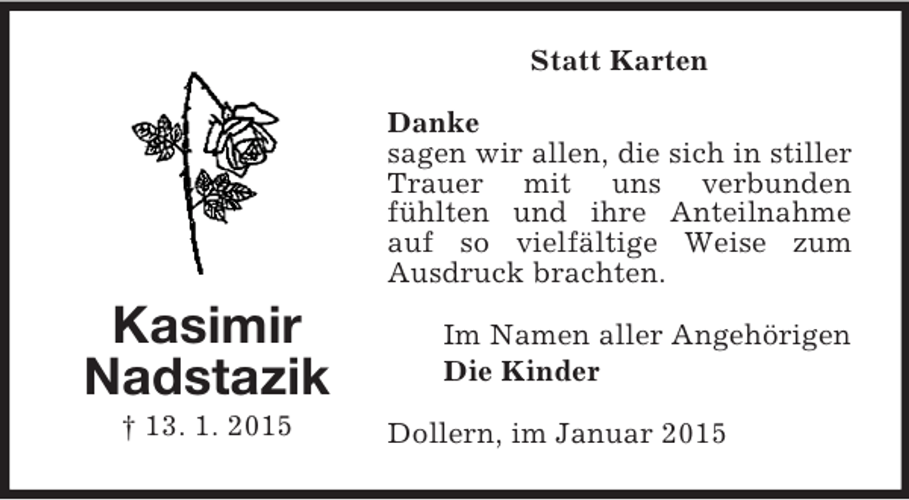 <p>Kasimir<br />Nadstazik<br />† 13. 1. 2015<br />Statt Karten<br />Danke<br />sagen wir allen, die sich in stiller Trauer mit uns verbunden<br />fühlten und ihre Anteilnahme auf so vielfältige Weise zum Ausdruck brachten.<br />Im Namen aller Angehörigen<br />Die Kinder<br />Dollern, im Januar 2015</p>