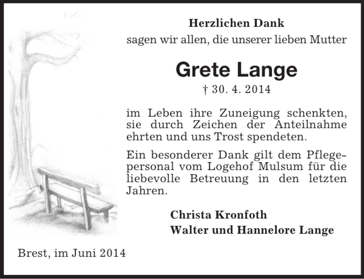 <p>Herzlichen Dank<br />sagen wir allen, die unserer lieben Mutter<br />Grete Lange<br />† 30. 4. 2014<br />im Leben ihre Zuneigung schenkten, sie durch Zeichen der Anteilnahme ehrten und uns Trost spendeten.<br />Ein besonderer Dank gilt dem Pflegepersonal vom Logehof Mulsum für die liebevolle Betreuung in den letzten Jahren.<br />Christa Kronfoth<br />Walter und Hannelore Lange<br />Brest, im Juni 2014</p>