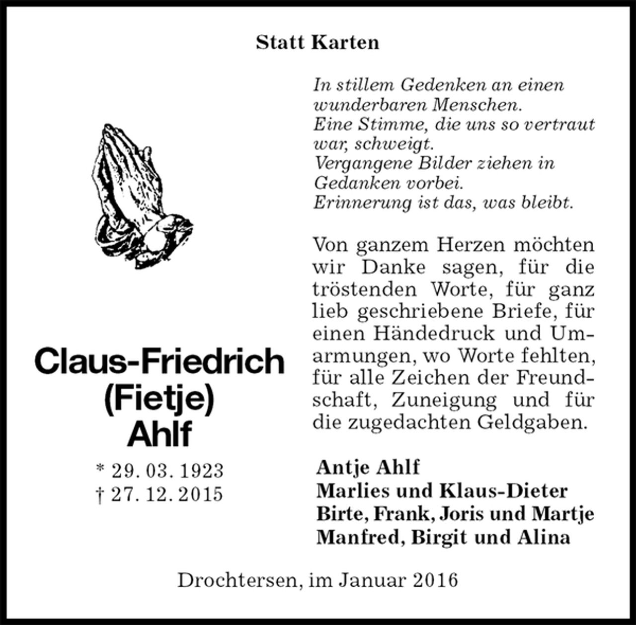 <p>Statt Karten<br />In stillem Gedenken an einen wunderbaren Menschen.<br />Eine Stimme, die uns so vertraut war, schweigt.<br />Vergangene Bilder ziehen in<br />Gedanken vorbei.<br />Erinnerung ist das, was bleibt.<br />Von ganzem Herzen möchten<br />wir Danke sagen, für die tröstenden Worte, für ganz lieb geschriebene Briefe, für einen Händedruck und Umarmungen, wo Worte fehlten, für alle Zeichen der Freundschaft, Zuneigung und für die zugedachten Geldgaben.<br />Antje Ahlf<br />Marlies und Klaus-Dieter<br />Birte, Frank, Joris und Martje<br />Manfred, Birgit und Alina<br />Drochtersen, im Januar 2016</p>
<p>Claus-Friedrich<br />(Fietje)<br />Ahlf<br />* 29. 03. 1923<br />† 27. 12. 2015</p>
