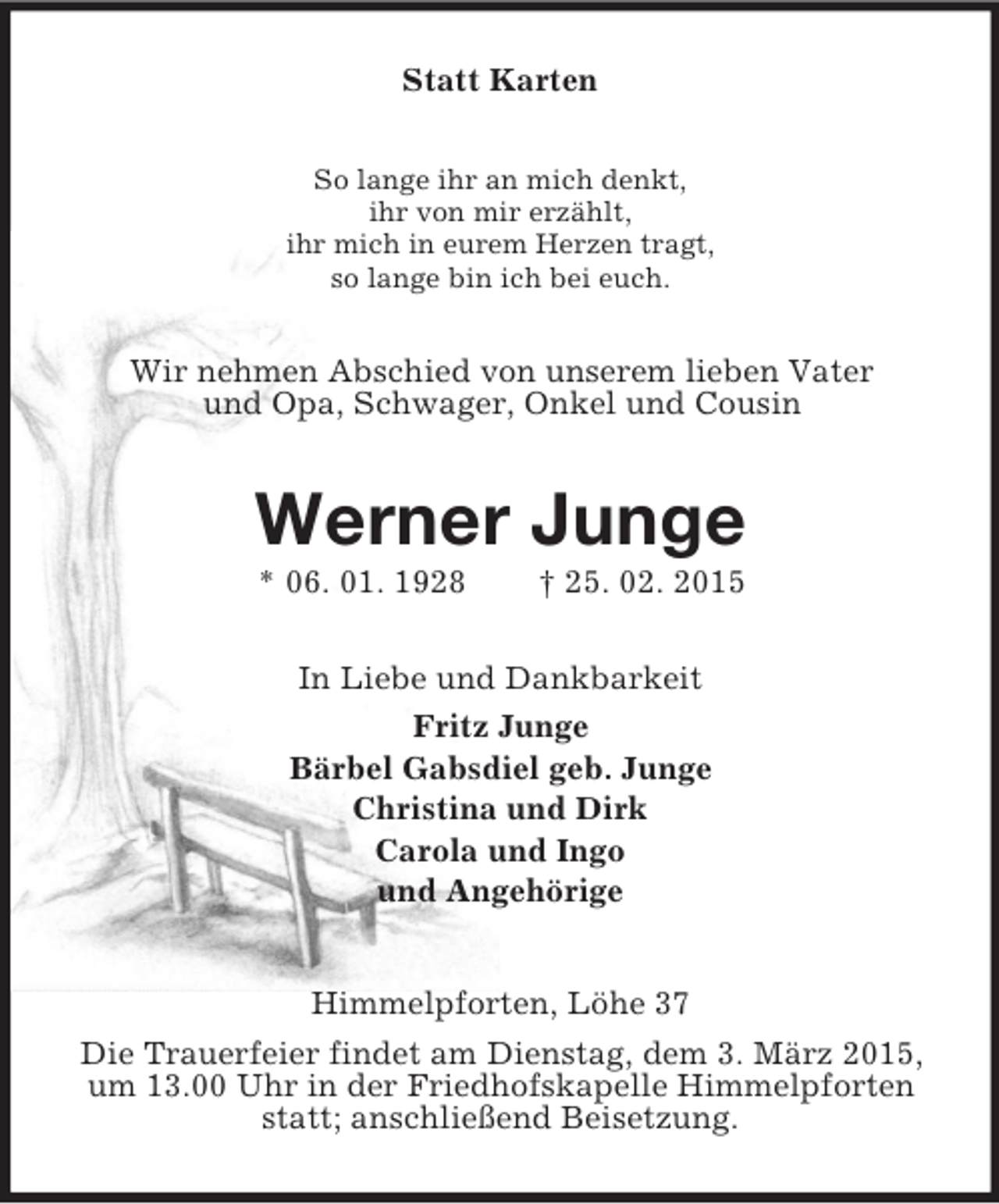 <p>Statt Karten<br />So lange ihr an mich denkt,<br />ihr von mir erzählt,<br />ihr mich in eurem Herzen tragt,<br />so lange bin ich bei euch.<br />Wir nehmen Abschied von unserem lieben Vater<br />und Opa, Schwager, Onkel und Cousin<br />Werner Junge<br />* 06. 01. 1928 † 25. 02. 2015<br />In Liebe und Dankbarkeit<br />Fritz Junge<br />Bärbel Gabsdiel geb. Junge<br />Christina und Dirk<br />Carola und Ingo<br />und Angehörige<br />Himmelpforten, Löhe 37<br />Die Trauerfeier findet am Dienstag, dem 3. März 2015, um 13.00 Uhr in der Friedhofskapelle Himmelpforten statt; anschließend Beisetzung.</p>