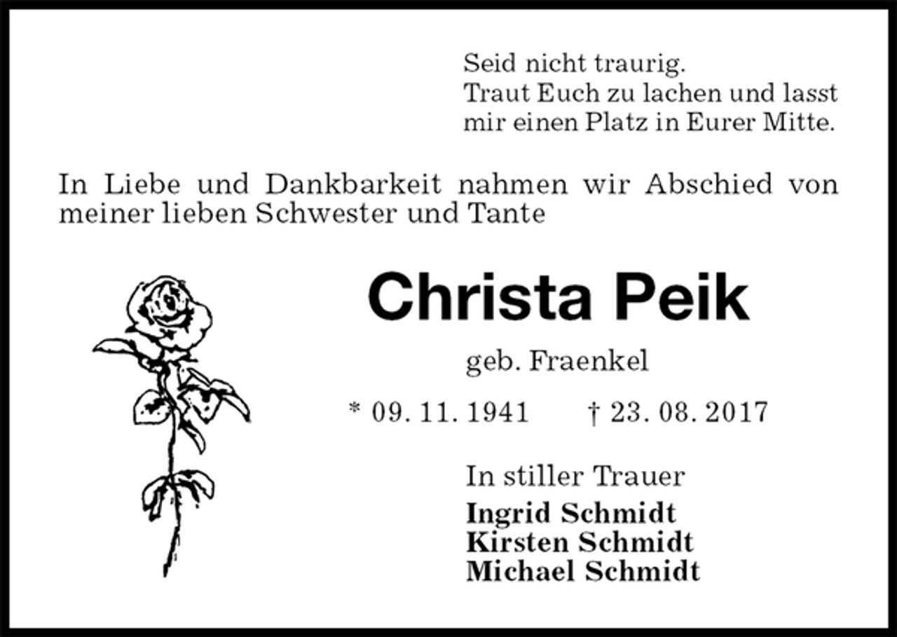 <p>Seid nicht traurig.<br />Traut Euch zu lachen und lasst<br />mir einen Platz in Eurer Mitte.<br />In Liebe und Dankbarkeit nahmen wir Abschied von meiner lieben Schwester und Tante<br />Christa Peik<br />geb. Fraenkel<br />* 09. 11. 1941 † 23. 08. 2017<br />In stiller Trauer<br />Ingrid Schmidt<br />Kirsten Schmidt<br />Michael Schmidt</p>