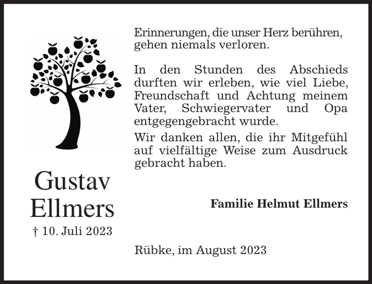 <p>Erinnerungen, die unser Herz berühren,<br />gehen niemals verloren.</p><p>In den Stunden des Abschieds<br />durften wir erleben, wie viel Liebe, Freundschaft und Achtung meinem Vater, Schwiegervater und Opa<br />entgegengebracht wurde.<br />Wir danken allen, die ihr Mitgefühl auf vielfältige Weise zum Ausdruck gebracht haben.<br />Familie Helmut Ellmers<br />Rübke, im August 2023<br />Gustav<br />Ellmers<br />† 10. Juli 2023</p>