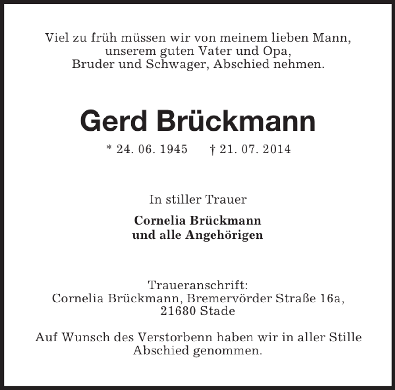 <p>Viel zu früh müssen wir von meinem lieben Mann,<br />unserem guten Vater und Opa,<br />Bruder und Schwager, Abschied nehmen.<br />Gerd Brückmann<br />* 24. 06. 1945 † 21. 07. 2014<br />In stiller Trauer<br />Cornelia Brückmann<br />und alle Angehörigen<br />Traueranschrift:<br />Cornelia Brückmann, Bremervörder Straße 16a,<br />21680 Stade<br />Auf Wunsch des Verstorbenn haben wir in aller Stille<br />Abschied genommen.</p>