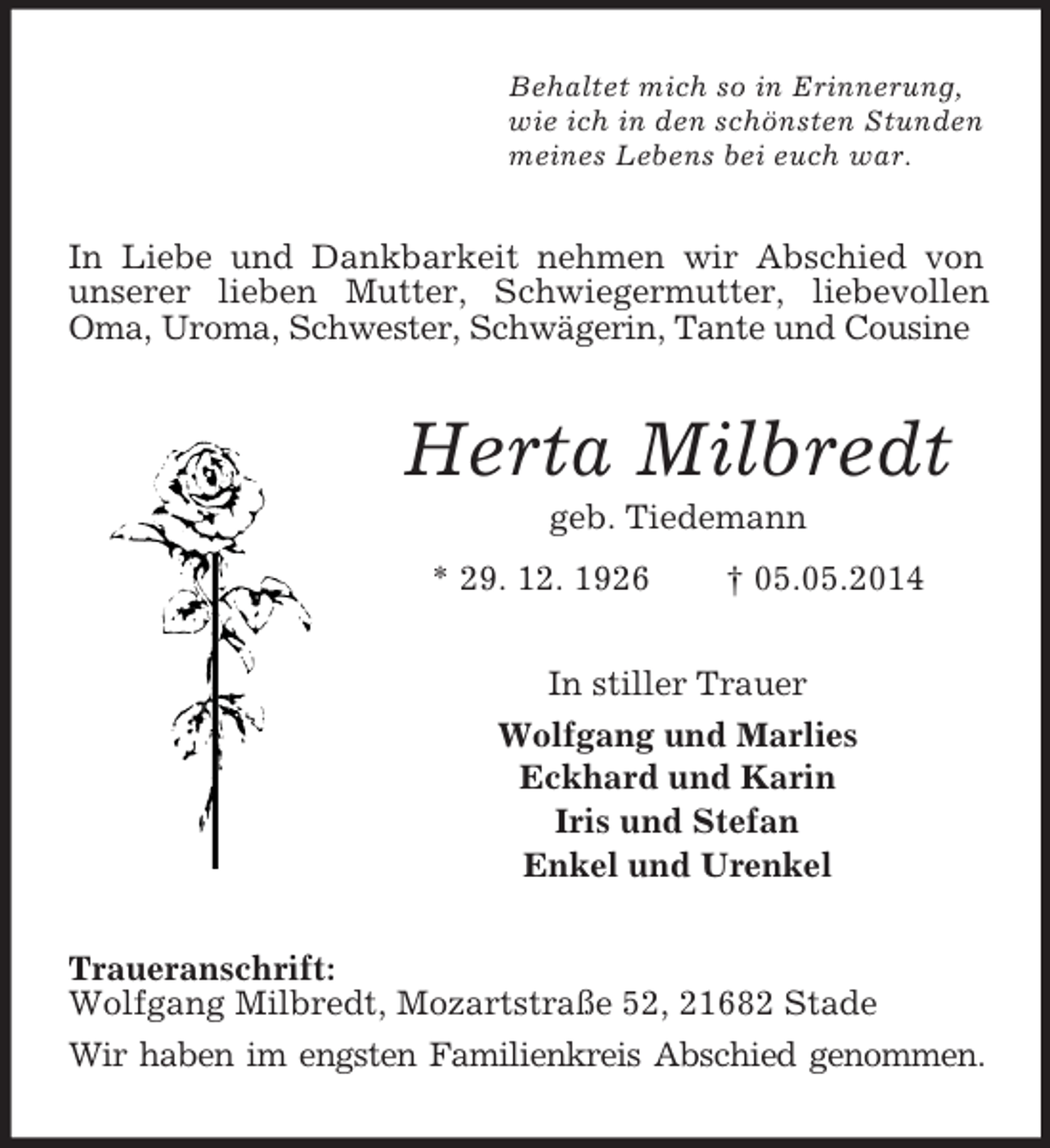 <p>Behaltet mich so in Erinnerung,<br />wie ich in den schönsten Stunden<br />meines Lebens bei euch war.<br />In Liebe und Dankbarkeit nehmen wir Abschied von unserer lieben Mutter, Schwiegermutter, liebevollen Oma, Uroma, Schwester, Schwägerin, Tante und Cousine<br />Herta Milbredt<br />geb. Tiedemann<br />* 29. 12. 1926 † 05.05.2014<br />In stiller Trauer<br />Wolfgang und Marlies<br />Eckhard und Karin<br />Iris und Stefan<br />Enkel und Urenkel<br />Traueranschrift:<br />Wolfgang Milbredt, Mozartstraße 52, 21682 Stade<br />Wir haben im engsten Familienkreis Abschied genommen.</p>