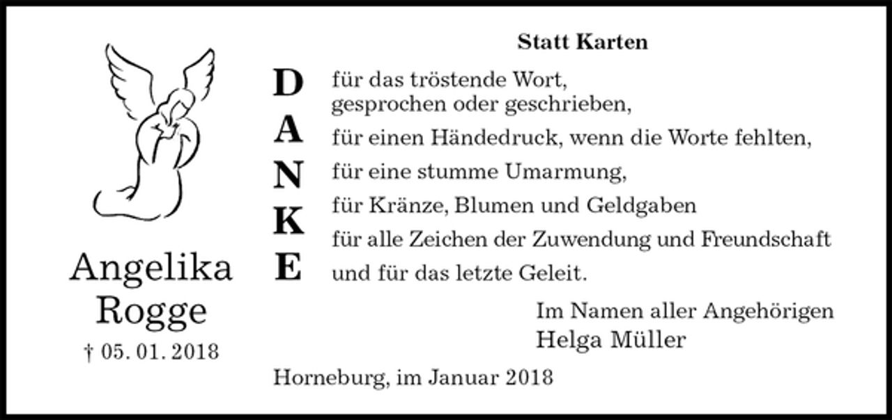 <p>Statt Karten<br />für das tröstende Wort,<br />gesprochen oder geschrieben,<br />für einen Händedruck, wenn die Worte fehlten,<br />für eine stumme Umarmung,<br />für Kränze, Blumen und Geldgaben<br />für alle Zeichen der Zuwendung und Freundschaft<br />und für das letzte Geleit.<br />Im Namen aller Angehörigen<br />Helga Müller<br />Horneburg, im Januar 2018<br />Angelika<br />Rogge<br />† 05. 01. 2018<br />D<br />A<br />N<br />K<br />E</p>