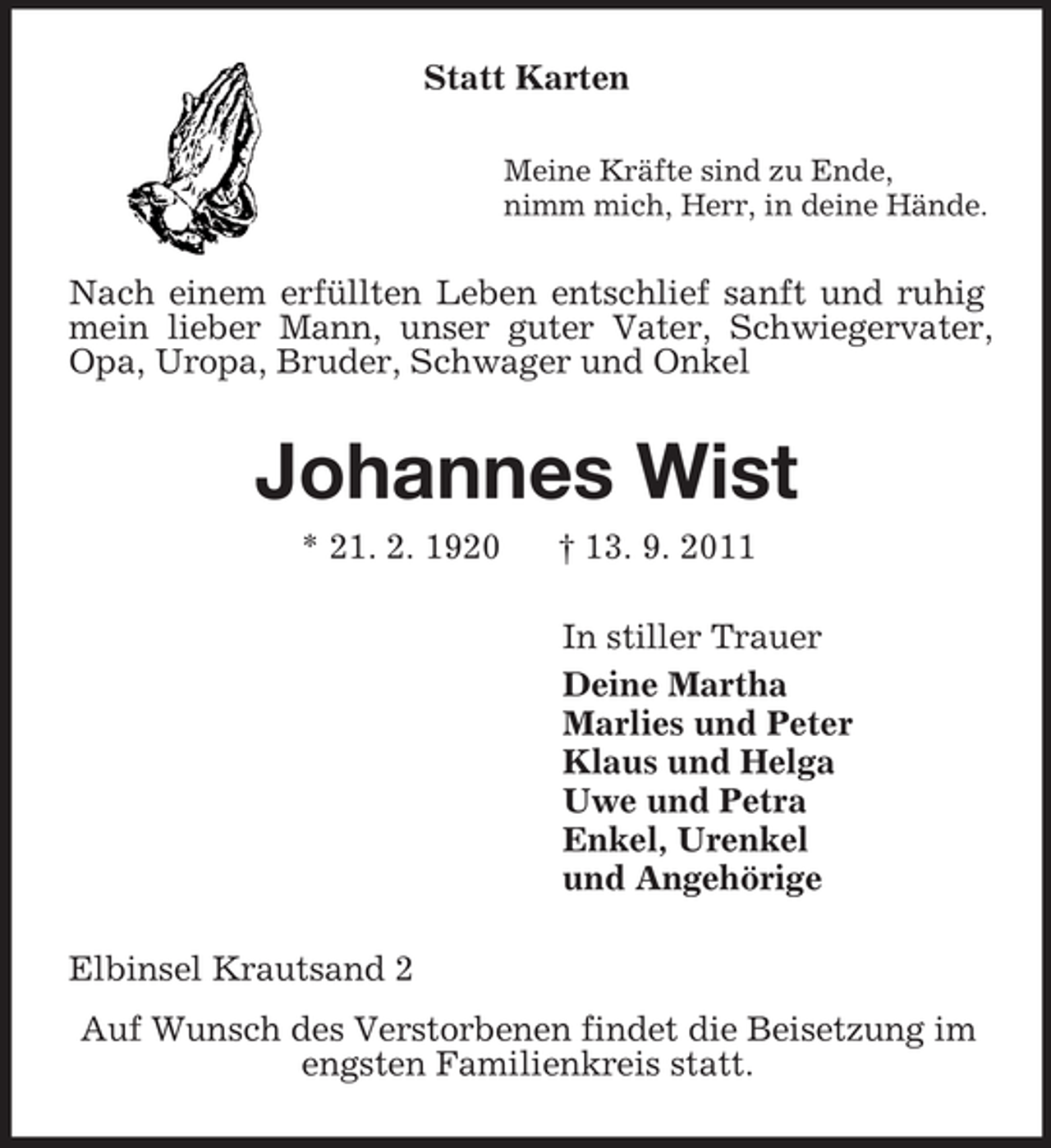 <p>Statt Karten<br />Meine Kräfte sind zu Ende,<br />nimm mich, Herr, in deine Hände.<br />Nach einem erfüllten Leben entschlief sanft und ruhig mein lieber Mann, unser guter Vater, Schwiegervater, Opa, Uropa, Bruder, Schwager und Onkel<br />Johannes Wist<br />* 21. 2. 1920 † 13. 9. 2011<br />In stiller Trauer<br />Deine Martha<br />Marlies und Peter<br />Klaus und Helga<br />Uwe und Petra<br />Enkel, Urenkel<br />und Angehörige<br />Elbinsel Krautsand 2<br />Auf Wunsch des Verstorbenen findet die Beisetzung im<br />engsten Familienkreis statt.</p>