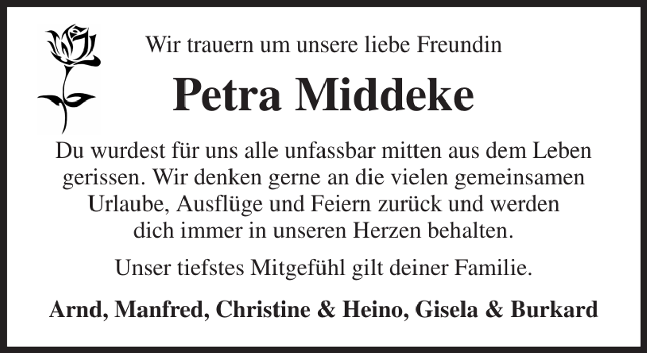 <p>Wir trauern um unsere liebe Freundin<br />Petra Middeke<br />Du wurdest für uns alle unfassbar mitten aus dem Leben gerissen. Wir denken gerne an die vielen gemeinsamen<br />Urlaube, Ausflüge und Feiern zurück und werden<br />dich immer in unseren Herzen behalten.<br />Unser tiefstes Mitgefühl gilt deiner Familie.<br />Arnd, Manfred, Christine &amp; Heino, Gisela &amp; Burkard</p>