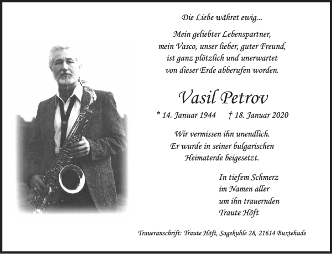 <p>Die Liebe währet ewig...</p>
<p>Mein geliebter Lebenspartner, mein Vasco, unser lieber, guter Freund, ist ganz plötzlich und unerwartet von dieser Erde abberufen worden.</p>
<p>Vasil Petrov<br />* 14. Januar 1944 + 18. Januar 2020</p>
<p>Wir vermissen ihn unendlich.<br />Er wurde in seiner bulgarischen Heimaterde beigesetzt.</p>
<p>In tiefem Schmerz<br />im Namen aller um ihn trauernden<br />Traute Höft</p>
<p>Traueranschrift: Traute Höft, Sagekuhle 28, 21614 Buxtehude</p>
