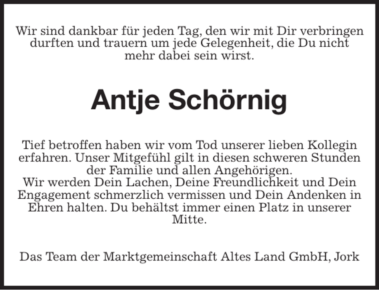 <p>Wir sind dankbar für jeden Tag, den wir mit Dir verbringen durften und trauern um jede Gelegenheit, die Du nicht mehr dabei sein wirst.<br />Antje Schörnig<br />Tief betroffen haben wir vom Tod unserer lieben Kollegin erfahren. Unser Mitgefühl gilt in diesen schweren Stunden der Familie und allen Angehörigen.<br />Wir werden Dein Lachen, Deine Freundlichkeit und Dein Engagement schmerzlich vermissen und Dein Andenken in Ehren halten. Du behältst immer einen Platz in unserer Mitte.<br />Das Team der Marktgemeinschaft Altes Land GmbH, Jork</p>