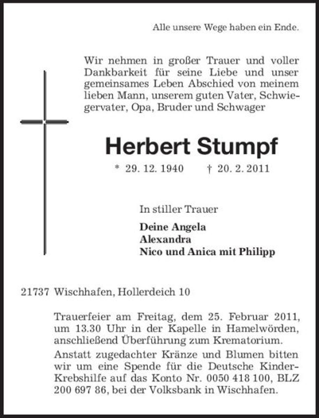 <p>Alle unsere Wege haben ein Ende.<br />Wir nehmen in großer Trauer und voller Dankbarkeit für seine Liebe und unser<br />gemeinsames Leben Abschied von meinem lieben Mann, unserem guten Vater, Schwiegervater, Opa, Bruder und Schwager<br />Herbert Stumpf<br />* 29. 12. 1940 † 20. 2. 2011<br />In stiller Trauer<br />Deine Angela<br />Alexandra<br />Nico und Anica mit Philipp<br />21737 Wischhafen, Hollerdeich 10</p><p>Trauerfeier am Freitag, dem 25. Februar 2011, um 13.30 Uhr in der Kapelle in Hamelwörden, anschließend Überführung zum Krematorium.<br />Anstatt zugedachter Kränze und Blumen bitten wir um eine Spende für die Deutsche Kinder-Krebshilfe auf das Konto Nr. 0050 418 100, BLZ 200 697 86, bei der Volksbank in Wischhafen.</p>