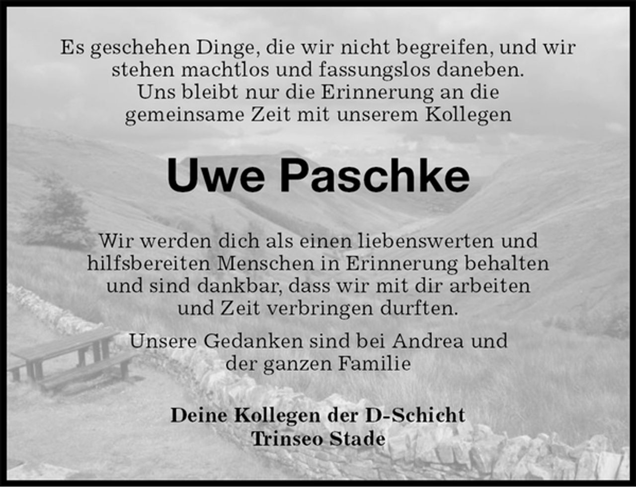 <p>Es geschehen Dinge, die wir nicht begreifen, und wir<br />stehen machtlos und fassungslos daneben.<br />Uns bleibt nur die Erinnerung an die<br />gemeinsame Zeit mit unserem Kollegen<br />Uwe Paschke<br />Wir werden dich als einen liebenswerten und<br />hilfsbereiten Menschen in Erinnerung behalten<br />und sind dankbar, dass wir mit dir arbeiten<br />und Zeit verbringen durften.<br />Unsere Gedanken sind bei Andrea und<br />der ganzen Familie<br />Deine Kollegen der D-Schicht<br />Trinseo Stade</p>