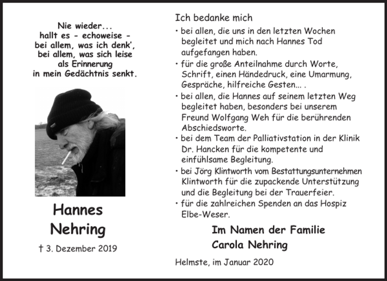 <p>Ich bedanke mich<br />• bei allen, die uns in den letzten Wochen<br />begleitet und mich nach Hannes Tod<br />aufgefangen haben.<br />• für die große Anteilnahme durch Worte, Schrift, einen Händedruck, eine Umarmung, Gespräche, hilfreiche Gesten... .<br />• bei allen, die Hannes auf seinem letzten Weg begleitet haben, besonders bei unserem Freund Wolfgang Weh für die berührenden Abschiedsworte.<br />• bei dem Team der Palliativstation in der Klinik Dr. Hancken für die kompetente und<br />einfühlsame Begleitung.<br />• bei Jörg Klintworth vom Bestattungsunternehmen<br />Klintworth für die zupackende Unterstützung und die Begleitung bei der Trauerfeier.<br />• für die zahlreichen Spenden an das Hospiz<br />Elbe-Weser.<br />Im Namen der Familie<br />Carola Nehring<br />Helmste, im Januar 2020</p>
<p>Nie wieder...<br />hallt es - echoweise -<br />bei allem, was ich denk’,<br />bei allem, was sich leise<br />als Erinnerung<br />in mein Gedächtnis senkt.</p>
<p>Hannes<br />Nehring<br />† 3. Dezember 2019</p>