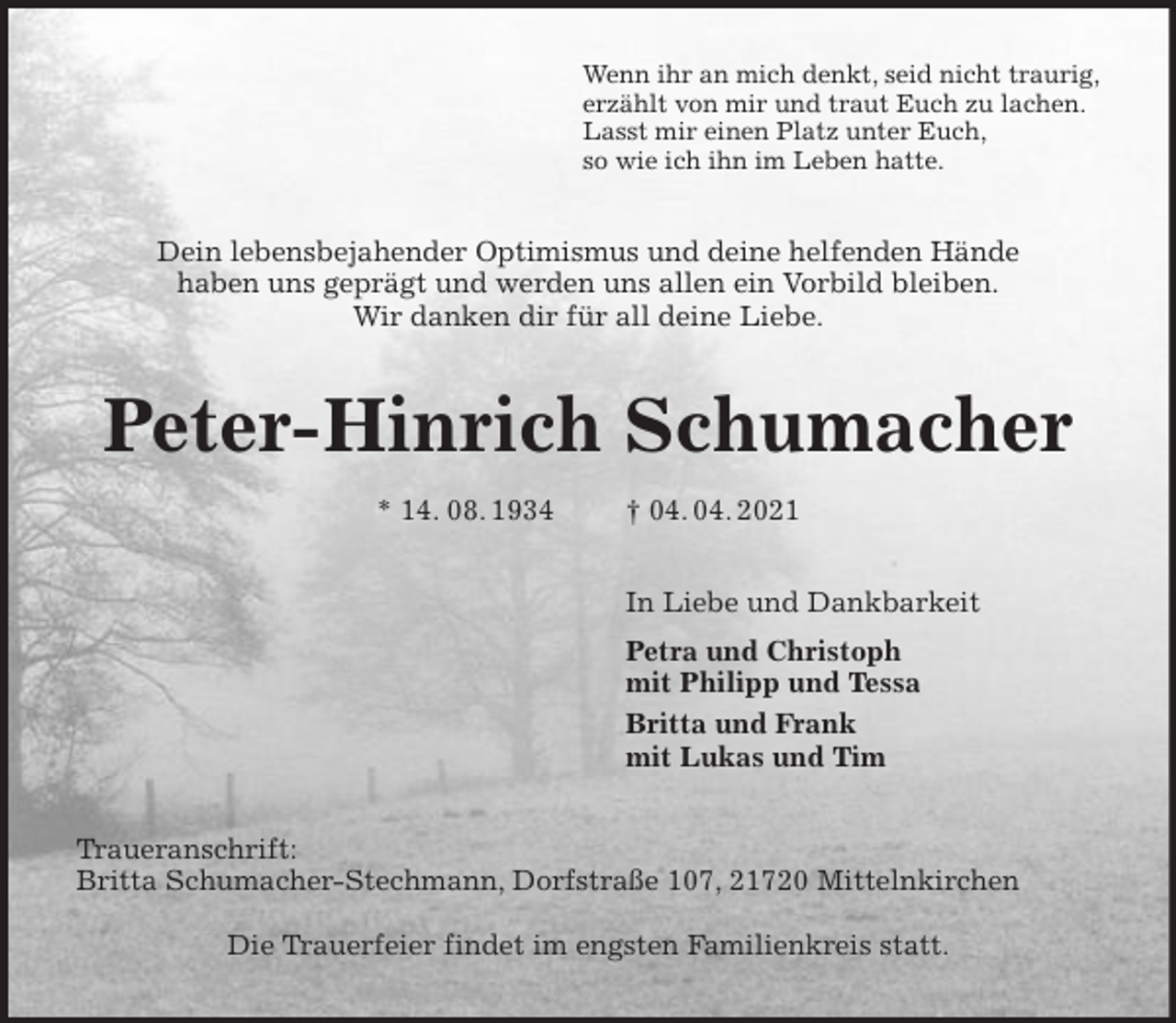 <p>Wenn ihr an mich denkt, seid nicht traurig,<br />erzählt von mir und traut Euch zu lachen.<br />Lasst mir einen Platz unter Euch,<br />so wie ich ihn im Leben hatte.<br />Dein lebensbejahender Optimismus und deine helfenden Hände<br />haben uns geprägt und werden uns allen ein Vorbild bleiben.<br />Wir danken dir für all deine Liebe.<br />Peter-Hinrich Schumacher<br />* 14. 08. 1934 † 04. 04. 2021<br />In Liebe und Dankbarkeit<br />Petra und Christoph<br />mit Philipp und Tessa<br />Britta und Frank<br />mit Lukas und Tim<br />Traueranschrift:<br />Britta Schumacher-Stechmann, Dorfstraße 107, 21720 Mittelnkirchen</p>
<p>Die Trauerfeier findet im engsten Familienkreis statt.</p>