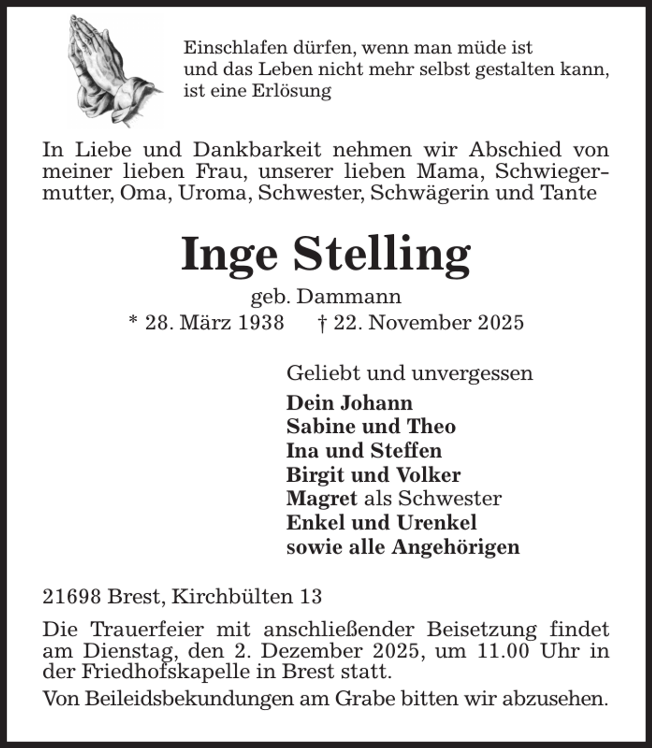 <p>Einschlafen dürfen, wenn man müde ist<br />und das Leben nicht mehr selbst gestalten kann,<br />ist eine Erlösung<br />In Liebe und Dankbarkeit nehmen wir Abschied von meiner lieben Frau, unserer lieben Mama, Schwiegermutter, Oma, Uroma, Schwester, Schwägerin und Tante<br />Inge Stelling<br />geb. Dammann<br />* 28. März 1938 † 22. November 2025<br />Geliebt und unvergessen<br />Dein Johann<br />Sabine und Theo<br />Ina und Steffen<br />Birgit und Volker<br />Magret als Schwester<br />Enkel und Urenkel<br />sowie alle Angehörigen<br />21698 Brest, Kirchbülten 13<br />Die Trauerfeier mit anschließender Beisetzung findet am Dienstag, den 2. Dezember 2025, um 11.00 Uhr in der Friedhofskapelle in Brest statt.<br />Von Beileidsbekundungen am Grabe bitten wir abzusehen.</p>