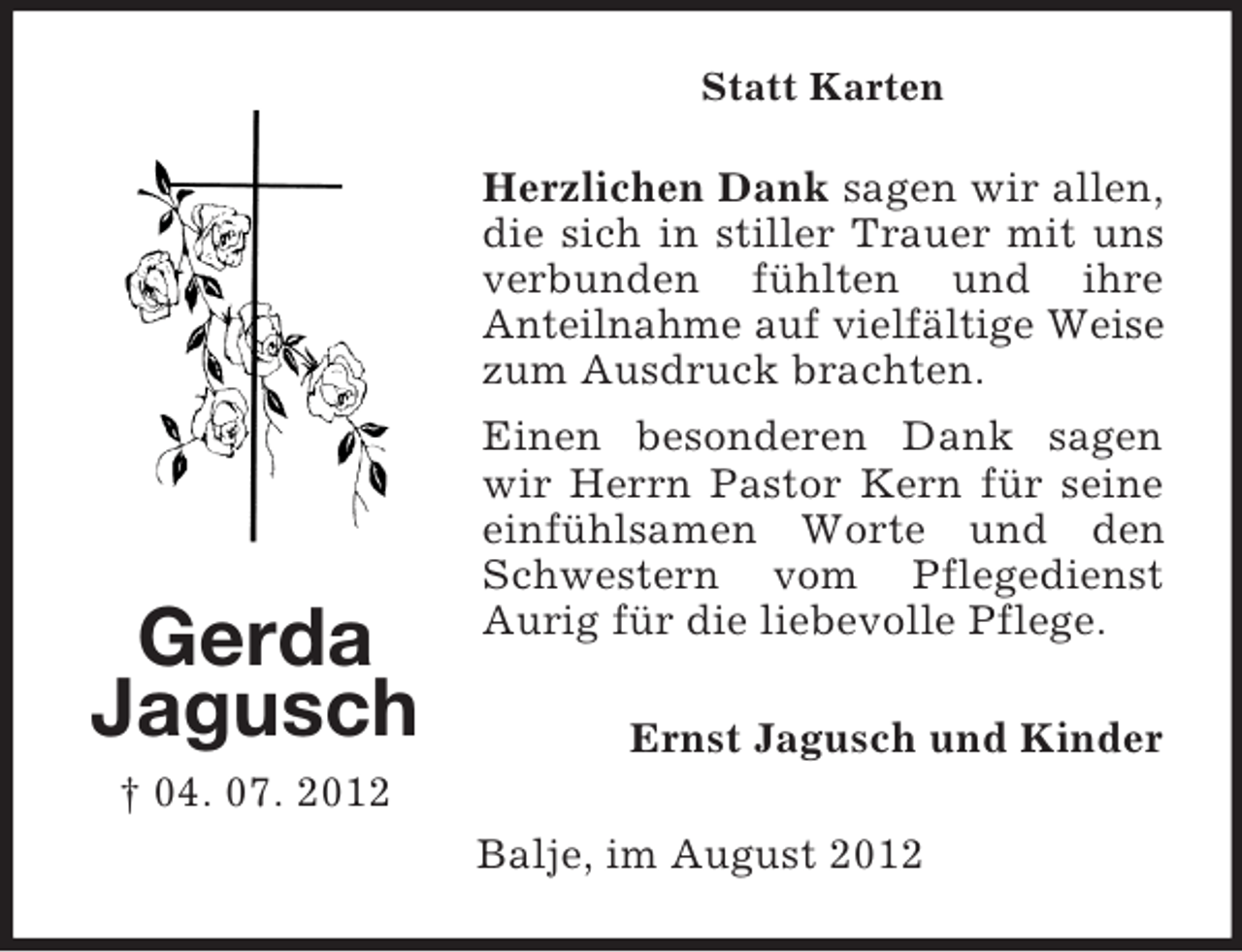 <p>Statt Karten</p><p>Herzlichen Dank sagen wir allen,<br />die sich in stiller Trauer mit uns<br />verbunden fühlten und ihre<br />Anteilnahme auf vielfältige Weise<br />zum Ausdruck brachten.</p><p>Gerda<br />Jagusch</p><p>Einen besonderen Dank sagen<br />wir Herrn Pastor Kern für seine<br />einfühlsamen Worte und den<br />Schwestern vom Pflegedienst<br />Aurig für die liebevolle Pflege.<br />Ernst Jagusch und Kinder</p><p>† 04. 07. 2012<br />Balje, im August 2012</p>