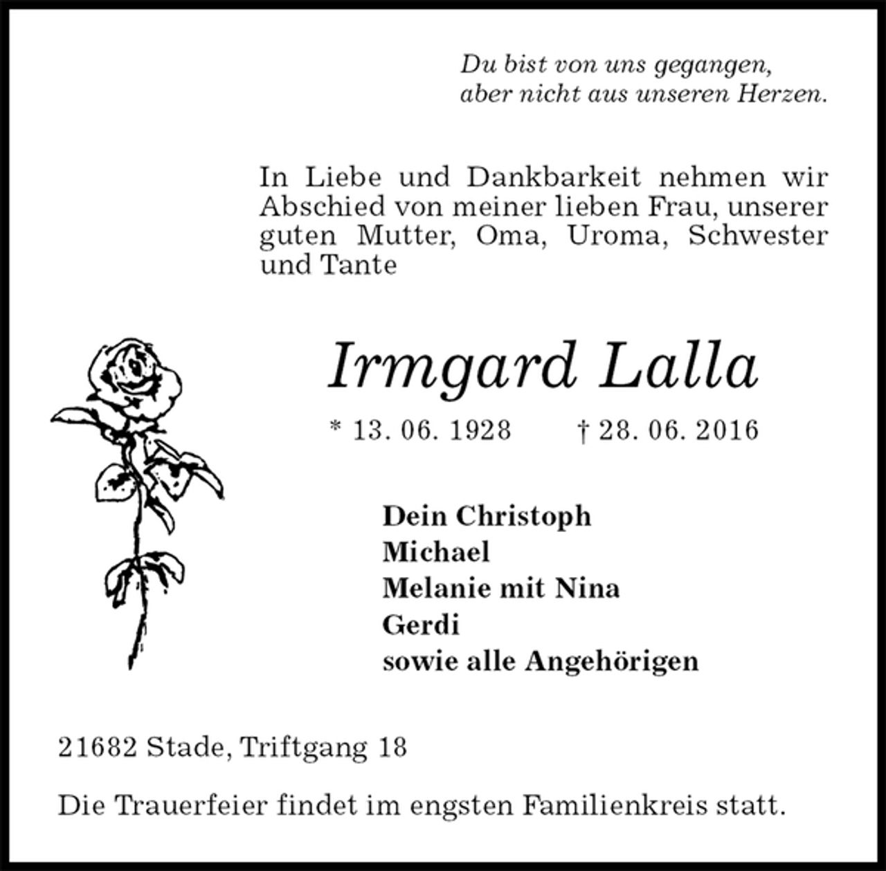 <p>Du bist von uns gegangen,<br />aber nicht aus unseren Herzen.<br />In Liebe und Dankbarkeit nehmen wir Abschied von meiner lieben Frau, unserer guten Mutter, Oma, Uroma, Schwester und Tante<br />Irmgard Lalla<br />* 13. 06. 1928 † 28. 06. 2016<br />Dein Christoph<br />Michael<br />Melanie mit Nina<br />Gerdi<br />sowie alle Angehörigen<br />21682 Stade, Triftgang 18</p><p>Die Trauerfeier findet im engsten Familienkreis statt.</p>