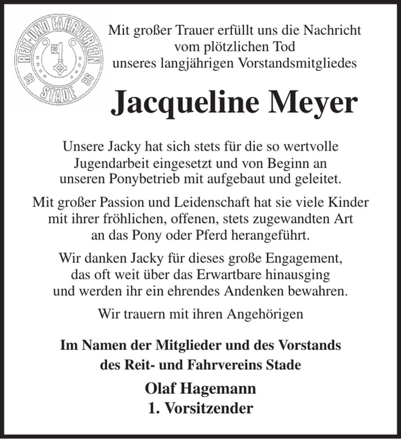 <p>Mit großer Trauer erfüllt uns die Nachricht<br />vom plötzlichen Tod<br />unseres langjährigen Vorstandsmitgliedes<br />Unsere Jacky hat sich stets für die so wertvolle<br />Jugendarbeit eingesetzt und von Beginn an<br />unseren Ponybetrieb mit aufgebaut und geleitet.<br />Mit großer Passion und Leidenschaft hat sie viele Kinder mit ihrer fröhlichen, offenen, stets zugewandten Art<br />an das Pony oder Pferd herangeführt.<br />Wir danken Jacky für dieses große Engagement,<br />das oft weit über das Erwartbare hinausging<br />und werden ihr ein ehrendes Andenken bewahren.<br />Wir trauern mit ihren Angehörigen<br />Jacqueline Meyer<br />Im Namen der Mitglieder und des Vorstands<br />des Reit- und Fahrvereins Stade<br />Olaf Hagemann<br />1. Vorsitzender</p>