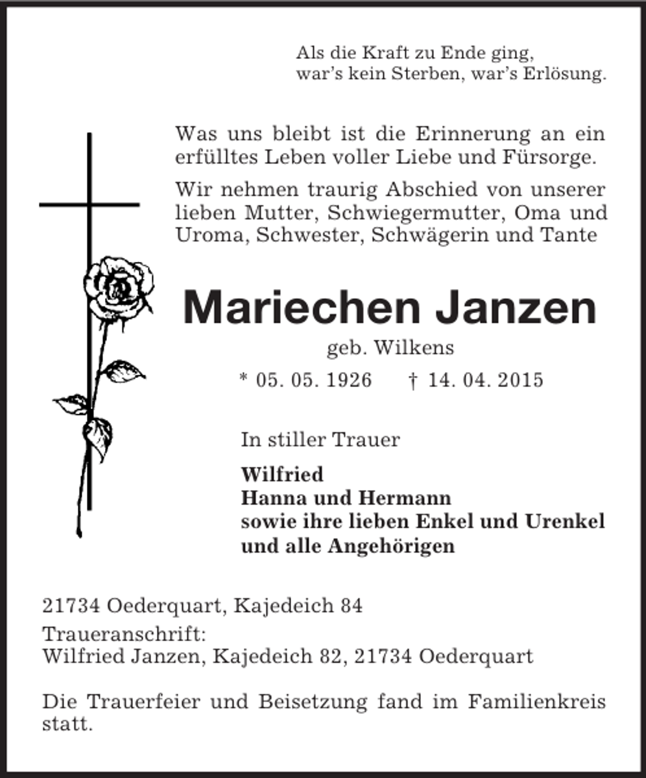 <p>Als die Kraft zu Ende ging,<br />war’s kein Sterben, war’s Erlösung.<br />Was uns bleibt ist die Erinnerung an ein erfülltes Leben voller Liebe und Fürsorge.<br />Wir nehmen traurig Abschied von unserer lieben Mutter, Schwiegermutter, Oma und Uroma, Schwester, Schwägerin und Tante<br />Mariechen Janzen<br />geb. Wilkens<br />* 05. 05. 1926 † 14. 04. 2015<br />In stiller Trauer<br />Wilfried<br />Hanna und Hermann<br />sowie ihre lieben Enkel und Urenkel<br />und alle Angehörigen<br />21734 Oederquart, Kajedeich 84<br />Traueranschrift:<br />Wilfried Janzen, Kajedeich 82, 21734 Oederquart</p><p>Die Trauerfeier und Beisetzung fand im Familienkreis statt.</p>