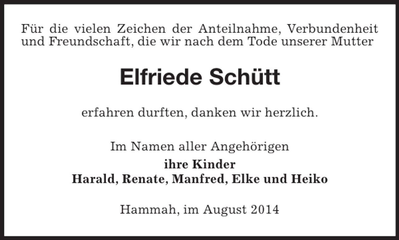 <p>Für die vielen Zeichen der Anteilnahme, Verbundenheit und Freundschaft, die wir nach dem Tode unserer Mutter<br />Elfriede Schütt<br />erfahren durften, danken wir herzlich.<br />Im Namen aller Angehörigen<br />ihre Kinder<br />Harald, Renate, Manfred, Elke und Heiko<br />Hammah, im August 2014</p>