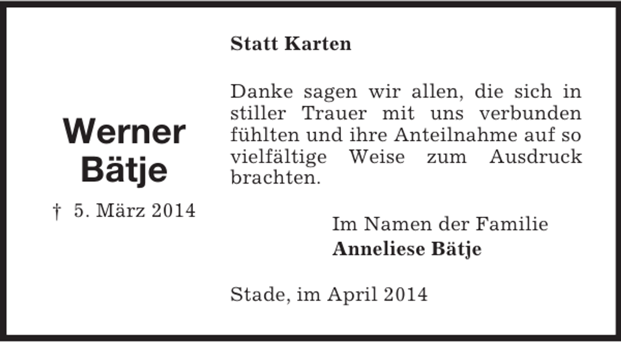 <p>Werner<br />Bätje<br />† 5. März 2014<br />Statt Karten<br />Danke sagen wir allen, die sich in stiller Trauer mit uns verbunden fühlten und ihre Anteilnahme auf so vielfältige Weise zum Ausdruck brachten.<br />Im Namen der Familie<br />Anneliese Bätje<br />Stade, im April 2014</p>