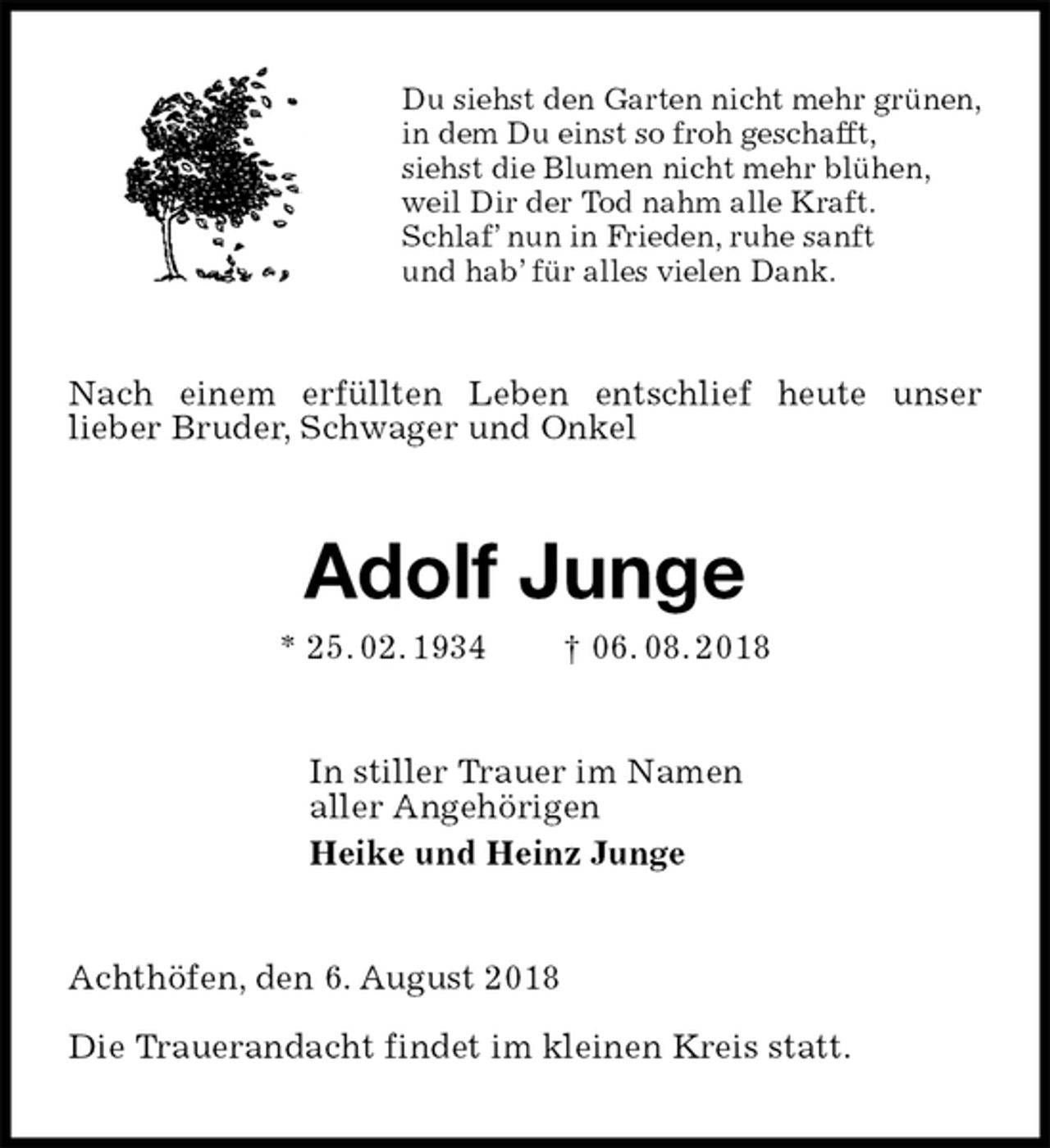 <p>Du siehst den Garten nicht mehr grünen,<br />in dem Du einst so froh geschafft,<br />siehst die Blumen nicht mehr blühen,<br />weil Dir der Tod nahm alle Kraft.<br />Schlaf’ nun in Frieden, ruhe sanft<br />und hab’ für alles vielen Dank.<br />Nach einem erfüllten Leben entschlief heute unser<br />lieber Bruder, Schwager und Onkel<br />Adolf Junge<br />* 25. 02. 1934 † 06. 08. 2018<br />In stiller Trauer im Namen<br />aller Angehörigen<br />Heike und Heinz Junge<br />Achthöfen, den 6. August 2018</p><p>Die Trauerandacht findet im kleinen Kreis statt.</p>