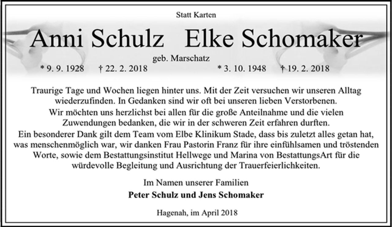<p>Statt Karten<br />Anni Schulz<br />geb. Marschatz<br />* 9. 9. 1928 † 22. 2. 2018<br />Elke Schomaker<br />* 3. 10. 1948 † 19. 2. 2018<br />Traurige Tage und Wochen liegen hinter uns. Mit der Zeit versuchen wir unseren Alltag wiederzufinden. In Gedanken sind wir oft bei unseren lieben Verstorbenen.<br />Wir möchten uns herzlichst bei allen für die große Anteilnahme und die vielen Zuwendungen bedanken, die wir in der schweren Zeit erfahren durften.<br />Ein besonderer Dank gilt dem Team vom Elbe Klinikum Stade, dass bis zuletzt alles getan hat, was menschenmöglich war, wir danken Frau Pastorin Franz für ihre einfühlsamen und tröstenden<br />Worte, sowie dem Bestattungsinstitut Hellwege und Marina von BestattungsArt für die würdevolle Begleitung und Ausrichtung der Trauerfeierlichkeiten.<br />Im Namen unserer Familien<br />Peter Schulz und Jens Schomaker<br />Hagenah, im April 2018</p>
