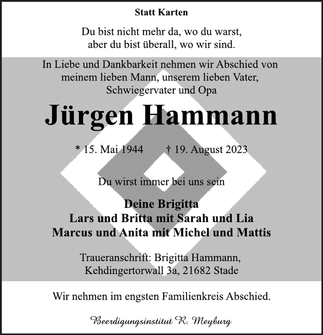 <p>Statt Karten<br />Du bist nicht mehr da, wo du warst,<br />aber du bist überall, wo wir sind.<br />In Liebe und Dankbarkeit nehmen wir Abschied von<br />meinem lieben Mann, unserem lieben Vater,<br />Schwiegervater und Opa<br />Jürgen Hammann<br />* 15. Mai 1944 † 19. August 2023<br />Du wirst immer bei uns sein<br />Deine Brigitta<br />Lars und Britta mit Sarah und Lia<br />Marcus und Anita mit Michel und Mattis<br />Traueranschrift: Brigitta Hammann,<br />Kehdingertorwall 3a, 21682 Stade<br />Wir nehmen im engsten Familienkreis Abschied.<br />Beerdigungsinstitut R. Meyburg</p>