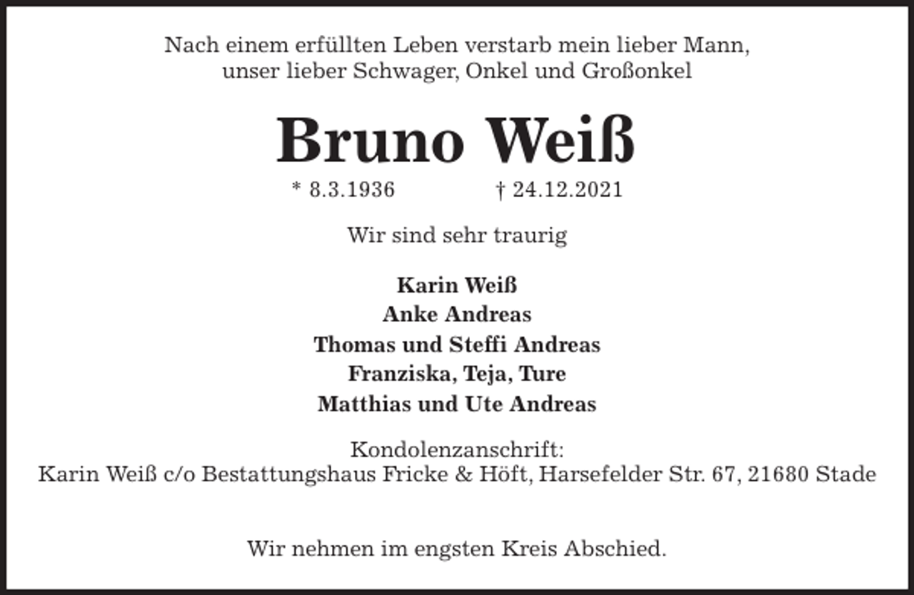 <p>Nach einem erfüllten Leben verstarb mein lieber Mann,<br />unser lieber Schwager, Onkel und Großonkel<br />Bruno Weiß<br />* 8.3.1936 † 24.12.2021<br />Wir sind sehr traurig<br />Karin Weiß<br />Anke Andreas<br />Thomas und Steffi Andreas<br />Franziska, Teja, Ture<br />Matthias und Ute Andreas<br />Kondolenzanschrift:<br />Karin Weiß c/o Bestattungshaus Fricke &amp; Höft, Harsefelder Str. 67, 21680 Stade</p>
<p>Wir nehmen im engsten Kreis Abschied.</p>