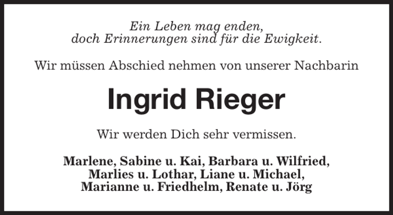 <p>Ein Leben mag enden,<br />doch Erinnerungen sind für die Ewigkeit.<br />Wir müssen Abschied nehmen von unserer Nachbarin<br />Ingrid Rieger<br />Wir werden Dich sehr vermissen.<br />Marlene, Sabine u. Kai, Barbara u. Wilfried,<br />Marlies u. Lothar, Liane u. Michael,<br />Marianne u. Friedhelm, Renate u. Jörg</p>