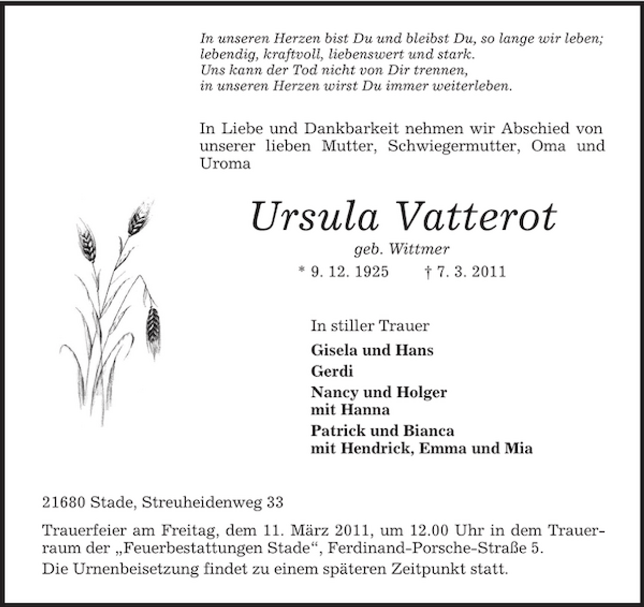 <p>In unseren Herzen bist Du und bleibst Du, so lange wir leben; lebendig, kraftvoll, liebenswert und stark. Uns kann der Tod nicht von Dir trennen, in unseren Herzen wirst Du immer weiterleben.</p><p>In Liebe und Dankbarkeit nehmen wir Abschied von unserer lieben Mutter, Schwiegermutter, Oma und Uroma</p><p>Ursula Vatterot<br />geb. Wittmer * 9. 12. 1925 † 7. 3. 2011 In stiller Trauer Gisela und Hans Gerdi Nancy und Holger mit Hanna Patrick und Bianca mit Hendrick, Emma und Mia 21680 Stade, Streuheidenweg 33 Trauerfeier am Freitag, dem 11. März 2011, um 12.00 Uhr in dem Trauerraum der „Feuerbestattungen Stade“, Ferdinand-Porsche-Straße 5. Die Urnenbeisetzung findet zu einem späteren Zeitpunkt statt.</p>