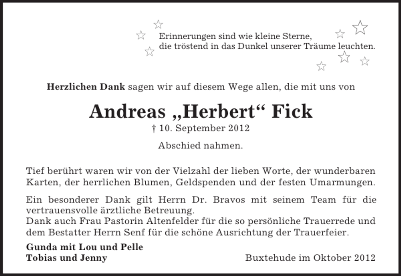 <p>Erinnerungen sind wie kleine Sterne,<br />die tröstend in das Dunkel unserer Träume leuchten.</p><p>Herzlichen Dank sagen wir auf diesem Wege allen, die mit uns von</p><p>Andreas „Herbert“ Fick<br />† 10. September 2012<br />Abschied nahmen.<br />Tief berührt waren wir von der Vielzahl der lieben Worte, der wunderbaren<br />Karten, der herrlichen Blumen, Geldspenden und der festen Umarmungen.<br />Ein besonderer Dank gilt Herrn Dr. Bravos mit seinem Team für die<br />vertrauensvolle ärztliche Betreuung.<br />Dank auch Frau Pastorin Altenfelder für die so persönliche Trauerrede und<br />dem Bestatter Herrn Senf für die schöne Ausrichtung der Trauerfeier.<br />Gunda mit Lou und Pelle<br />Tobias und Jenny</p><p>Buxtehude im Oktober 2012</p>