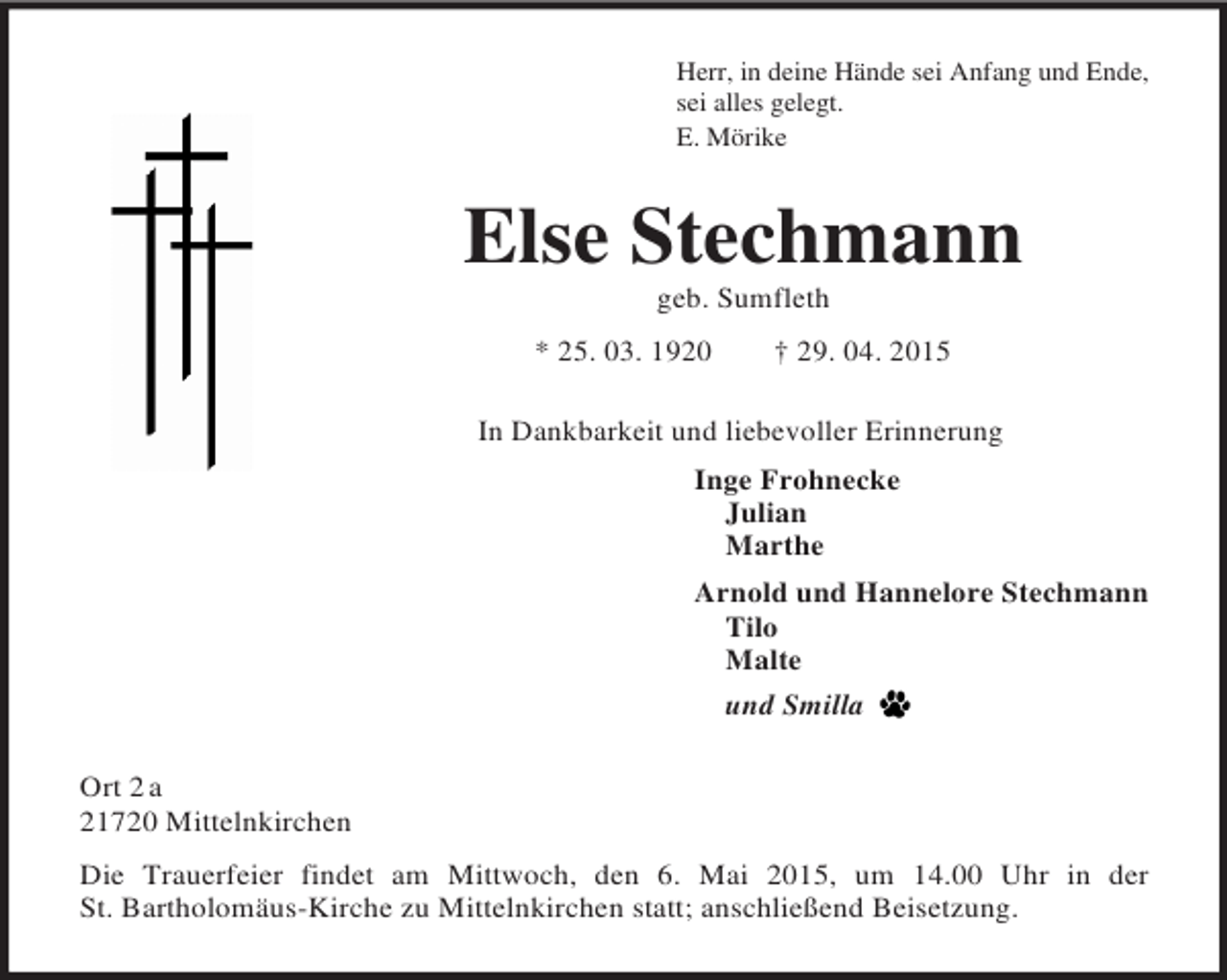 <p>Herr, in deine Hände sei Anfang und Ende,<br />sei alles gelegt.<br />E. Mörike<br />Else Stechmann<br />geb. Sumfleth<br />* 25. 03. 1920 † 29. 04. 2015<br />In Dankbarkeit und liebevoller Erinnerung<br />Inge Frohnecke<br />Julian<br />Marthe<br />Arnold und Hannelore Stechmann<br />Tilo<br />Malte<br />und Smilla<br />Ort 2 a<br />21720 Mittelnkirchen<br />Die Trauerfeier findet am Mittwoch, den 6. Mai 2015, um 14.00 Uhr in der<br />St. Bartholomäus-Kirche zu Mittelnkirchen statt; anschließend Beisetzung.</p>