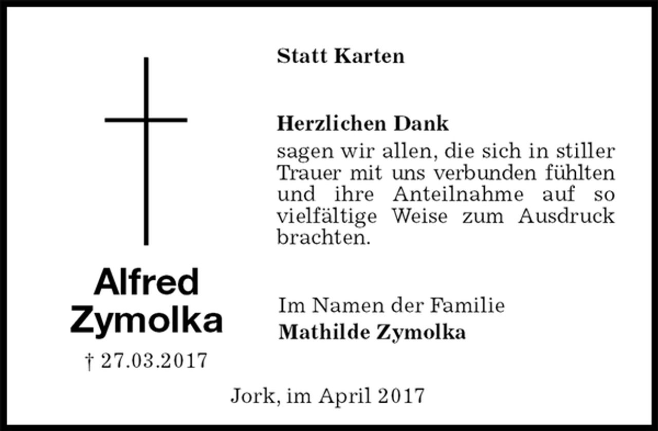 <p>Statt Karten<br />Herzlichen Dank<br />sagen wir allen, die sich in stiller Trauer mit uns verbunden fühlten und ihre Anteilnahme auf so vielfältige Weise zum Ausdruck brachten.<br />Im Namen der Familie<br />Mathilde Zymolka<br />Alfred<br />Zymolka<br />† 27.03.2017<br />Jork, im April 2017</p>