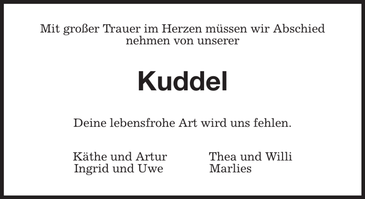 <p>Mit großer Trauer im Herzen müssen wir Abschied<br />nehmen von unserer<br />Kuddel<br />Deine lebensfrohe Art wird uns fehlen.<br />Käthe und Artur Thea und Willi<br />Ingrid und Uwe Marlies</p>