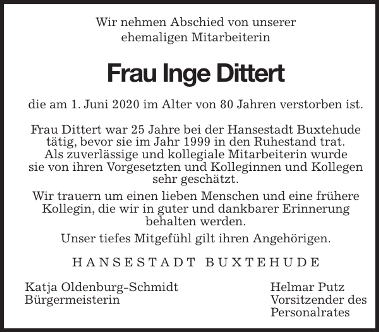 <p>Wir nehmen Abschied von unserer<br />ehemaligen Mitarbeiterin<br />Frau Inge Dittert<br />die am 1. Juni 2020 im Alter von 80 Jahren verstorben ist.</p>
<p>Frau Dittert war 25 Jahre bei der Hansestadt Buxtehude<br />tätig, bevor sie im Jahr 1999 in den Ruhestand trat.<br />Als zuverlässige und kollegiale Mitarbeiterin wurde<br />sie von ihren Vorgesetzten und Kolleginnen und Kollegen sehr geschätzt.<br />Wir trauern um einen lieben Menschen und eine frühere Kollegin, die wir in guter und dankbarer Erinnerung<br />behalten werden.<br />Unser tiefes Mitgefühl gilt ihren Angehörigen.<br />H A N S E S T A D T B U X T E H U D E</p>
<p>Katja Oldenburg-Schmidt Helmar Putz<br />Bürgermeisterin Vorsitzender des<br />Personalrates</p>