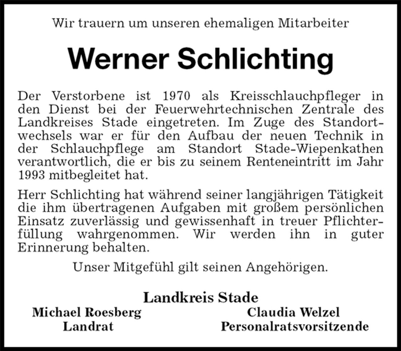 <p>Wir trauern um unseren ehemaligen Mitarbeiter<br />Werner Schlichting<br />Der Verstorbene ist 1970 als Kreisschlauchpfleger in<br />den Dienst bei der Feuerwehrtechnischen Zentrale des<br />Landkreises Stade eingetreten. Im Zuge des Standortwechsels war er für den Aufbau der neuen Technik in<br />der Schlauchpflege am Standort Stade-Wiepenkathen<br />verantwortlich, die er bis zu seinem Renteneintritt im Jahr 1993 mitbegleitet hat.<br />Herr Schlichting hat während seiner langjährigen Tätigkeit<br />die ihm übertragenen Aufgaben mit großem persönlichen Einsatz zuverlässig und gewissenhaft in treuer Pflichterfüllung wahrgenommen. Wir werden ihn in guter<br />Erinnerung behalten.<br />Unser Mitgefühl gilt seinen Angehörigen.<br />Landkreis Stade<br />Michael Roesberg Claudia Welzel<br />Landrat Personalratsvorsitzende</p>