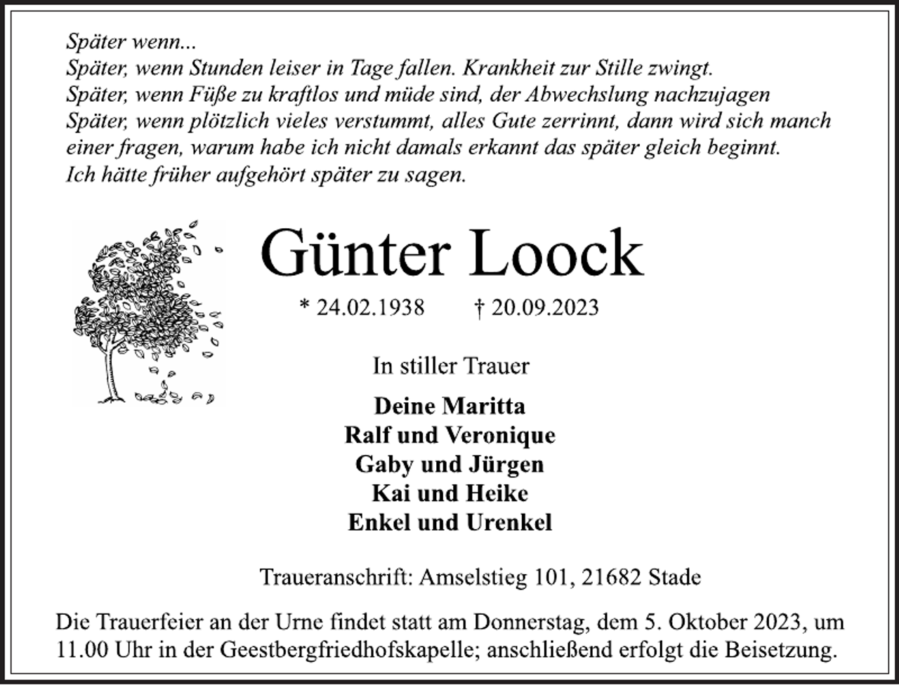 <p>Später wenn...<br />Später, wenn Stunden leiser in Tage fallen. Krankheit zur Stille zwingt.<br />Später, wenn Füße zu kraftlos und müde sind, der Abwechslung nachzujagen<br />Später, wenn plötzlich vieles verstummt, alles Gute zerrinnt, dann wird sich manch<br />einer fragen, warum habe ich nicht damals erkannt das später gleich beginnt.<br />Ich hätte früher aufgehört später zu sagen.<br />Günter Loock<br />* 24.02.1938 † 20.09.2023<br />In stiller Trauer<br />Deine Maritta<br />Ralf und Veronique<br />Gaby und Jürgen<br />Kai und Heike<br />Enkel und Urenkel<br />Traueranschrift: Amselstieg 101, 21682 Stade<br />Die Trauerfeier an der Urne findet statt am Donnerstag, dem 5. Oktober 2023, um 11.00 Uhr in der Geestbergfriedhofskapelle; anschließend erfolgt die Beisetzung.</p>