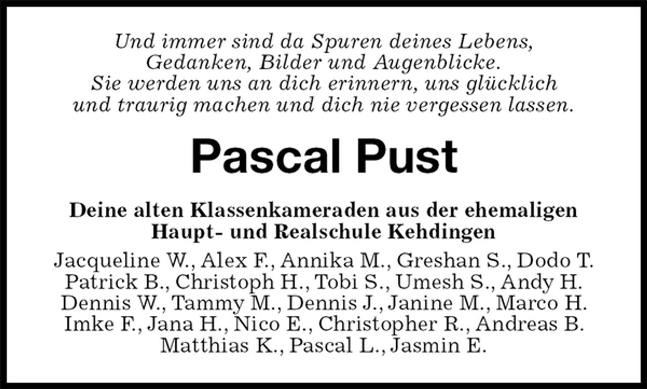 <p>Und immer sind da Spuren deines Lebens,<br />Gedanken, Bilder und Augenblicke.<br />Sie werden uns an dich erinnern, uns glücklich<br />und traurig machen und dich nie vergessen lassen.<br />Pascal Pust<br />Deine alten Klassenkameraden aus der ehemaligen Haupt- und Realschule Kehdingen<br />Jacqueline W., Alex F., Annika M., Greshan S., Dodo T. Patrick B., Christoph H., Tobi S., Umesh S., Andy H. Dennis W., Tammy M., Dennis J., Janine M., Marco H. Imke F., Jana H., Nico E., Christopher R., Andreas B. Matthias K., Pascal L., Jasmin E.</p>