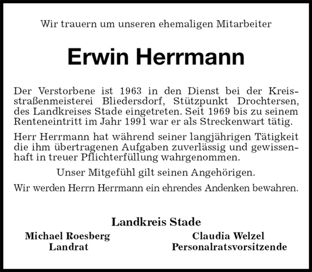 <p>Wir trauern um unseren ehemaligen Mitarbeiter<br />Erwin Herrmann<br />Der Verstorbene ist 1963 in den Dienst bei der Kreisstraßenmeisterei Bliedersdorf, Stützpunkt Drochtersen, des Landkreises Stade eingetreten. Seit 1969 bis zu seinem Renteneintritt im Jahr 1991 war er als Streckenwart tätig.<br />Herr Herrmann hat während seiner langjährigen Tätigkeit die ihm übertragenen Aufgaben zuverlässig und gewissenhaft in treuer Pflichterfüllung wahrgenommen.<br />Unser Mitgefühl gilt seinen Angehörigen.<br />Wir werden Herrn Herrmann ein ehrendes Andenken bewahren.<br />Landkreis Stade<br />Michael Roesberg Claudia Welzel<br />Landrat Personalratsvorsitzende</p>