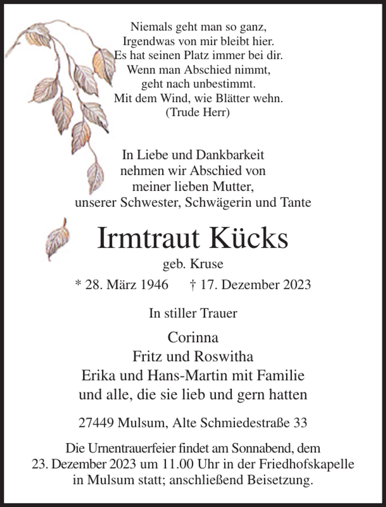 <p>Niemals geht man so ganz,<br />Irgendwas von mir bleibt hier.<br />Es hat seinen Platz immer bei dir.<br />Wenn man Abschied nimmt,<br />geht nach unbestimmt.<br />Mit dem Wind, wie Blätter wehn.<br />(Trude Herr)</p><p>In Liebe und Dankbarkeit<br />nehmen wir Abschied von<br />meiner lieben Mutter,<br />unserer Schwester, Schwägerin und Tante<br />Irmtraut Kücks<br />geb. Kruse<br />* 28. März 1946 † 17. Dezember 2023<br />In stiller Trauer<br />Corinna<br />Fritz und Roswitha<br />Erika und Hans-Martin mit Familie<br />und alle, die sie lieb und gern hatten<br />27449 Mulsum, Alte Schmiedestraße 33<br />Die Urnentrauerfeier findet am Sonnabend, dem<br />23. Dezember 2023 um 11.00 Uhr in der Friedhofskapelle in Mulsum statt; anschließend Beisetzung.</p>