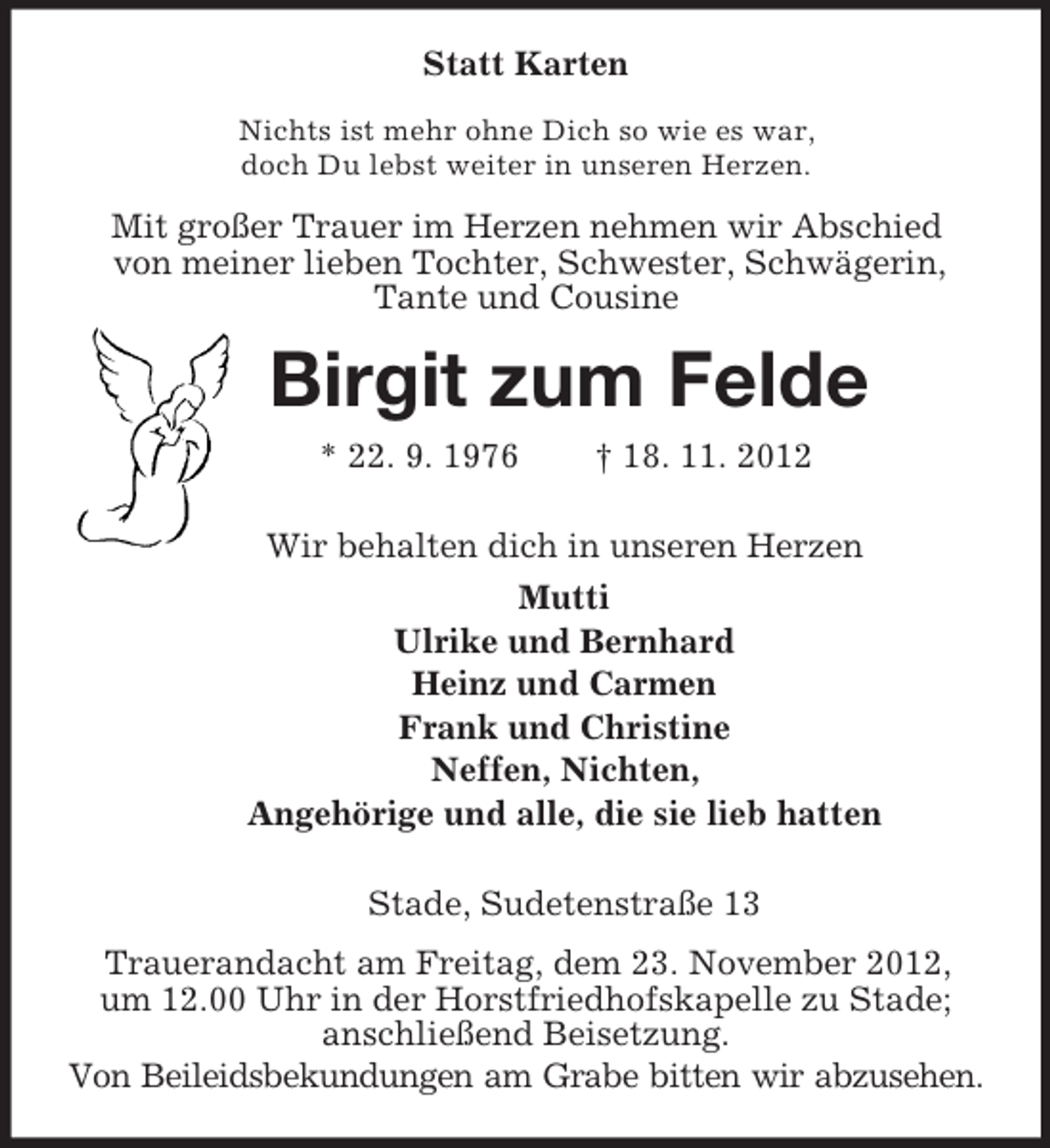 <p>Statt Karten<br />Nichts ist mehr ohne Dich so wie es war,<br />doch Du lebst weiter in unseren Herzen.<br />Mit großer Trauer im Herzen nehmen wir Abschied<br />von meiner lieben Tochter, Schwester, Schwägerin,<br />Tante und Cousine<br />Birgit zum Felde<br />* 22. 9. 1976 † 18. 11. 2012<br />Wir behalten dich in unseren Herzen<br />Mutti<br />Ulrike und Bernhard<br />Heinz und Carmen<br />Frank und Christine<br />Neffen, Nichten,<br />Angehörige und alle, die sie lieb hatten<br />Stade, Sudetenstraße 13<br />Trauerandacht am Freitag, dem 23. November 2012,<br />um 12.00 Uhr in der Horstfriedhofskapelle zu Stade; anschließend Beisetzung.<br />Von Beileidsbekundungen am Grabe bitten wir abzusehen.</p>