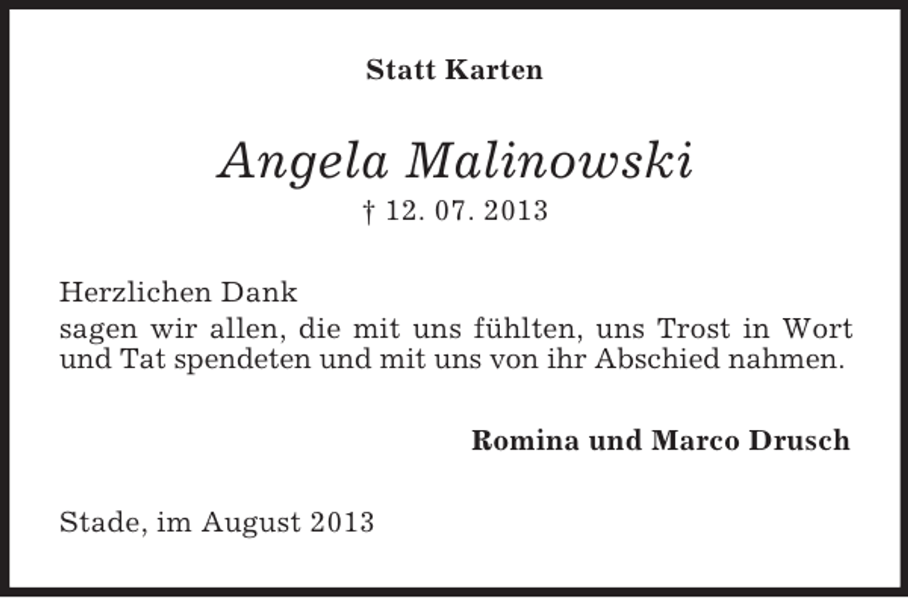 <p>Statt Karten</p><p>Angela Malinowski<br />† 12. 07. 2013<br />Herzlichen Dank<br />sagen wir allen, die mit uns fühlten, uns Trost in Wort<br />und Tat spendeten und mit uns von ihr Abschied nahmen.<br />Romina und Marco Drusch<br />Stade, im August 2013</p>