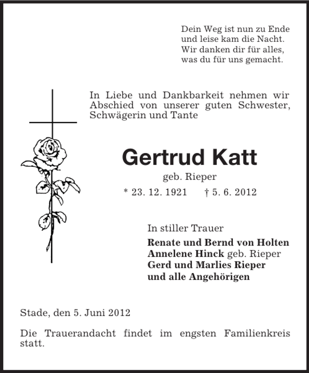 <p>Dein Weg ist nun zu Ende<br />und leise kam die Nacht.<br />Wir danken dir für alles,<br />was du für uns gemacht.</p><p>In Liebe und Dankbarkeit nehmen wir<br />Abschied von unserer guten Schwester,<br />Schwägerin und Tante</p><p>Gertrud Katt<br />geb. Rieper<br />* 23. 12. 1921<br />† 5. 6. 2012</p><p>In stiller Trauer<br />Renate und Bernd von Holten<br />Annelene Hinck geb. Rieper<br />Gerd und Marlies Rieper<br />und alle Angehörigen</p><p>Stade, den 5. Juni 2012<br />Die Trauerandacht findet im engsten Familienkreis<br />statt.</p>