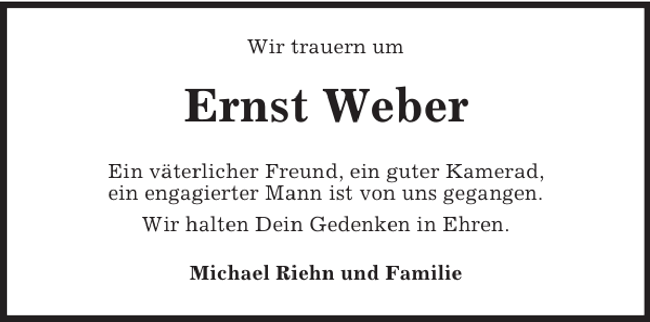 <p>Wir trauern um</p><p>Ernst Weber<br />Ein väterlicher Freund, ein guter Kamerad,<br />ein engagierter Mann ist von uns gegangen.<br />Wir halten Dein Gedenken in Ehren.<br />Michael Riehn und Familie</p>