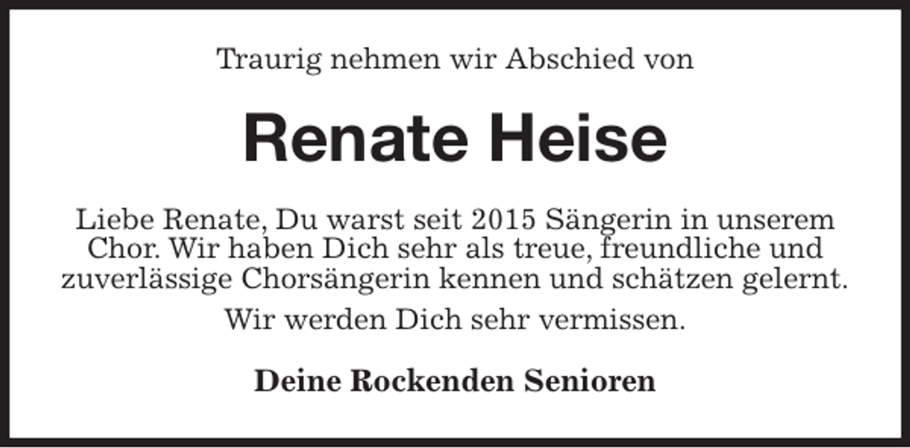 <p>Traurig nehmen wir Abschied von<br />Renate Heise<br />Liebe Renate, Du warst seit 2015 Sängerin in unserem Chor. Wir haben Dich sehr als treue, freundliche und<br />zuverlässige Chorsängerin kennen und schätzen gelernt.<br />Wir werden Dich sehr vermissen.<br />Deine Rockenden Senioren</p>