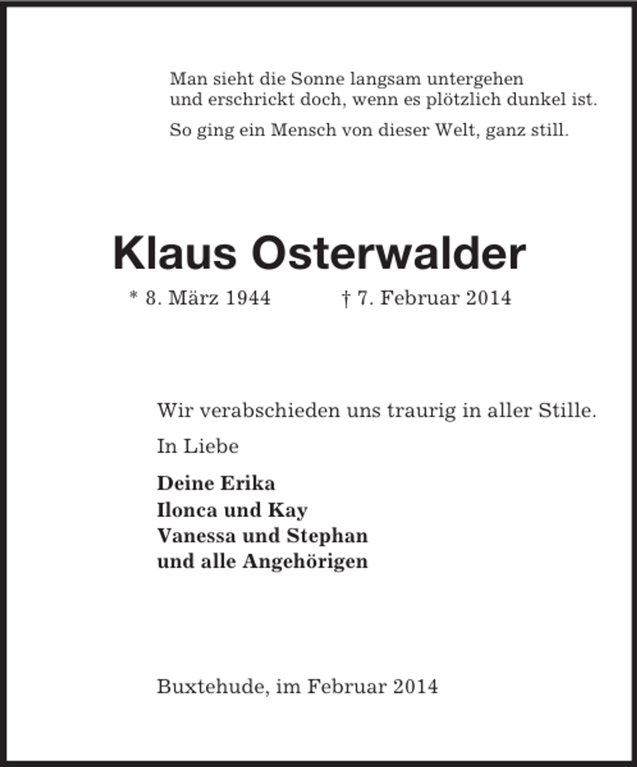 <p>Man sieht die Sonne langsam untergehen<br />und erschrickt doch, wenn es plötzlich dunkel ist.<br />So ging ein Mensch von dieser Welt, ganz still.<br />Klaus Osterwalder<br />* 8. März 1944 † 7. Februar 2014<br />Wir verabschieden uns traurig in aller Stille.<br />In Liebe<br />Deine Erika<br />Ilonca und Kay<br />Vanessa und Stephan<br />und alle Angehörigen</p><p>Buxtehude, im Februar 2014</p>