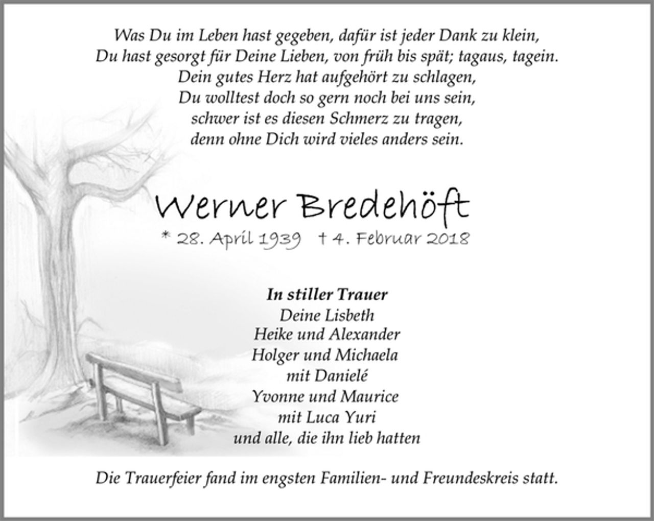 <p>Was Du im Leben hast gegeben, dafür ist jeder Dank zu klein,<br />Du hast gesorgt für Deine Lieben, von früh bis spät; tagaus, tagein.<br />Dein gutes Herz hat aufgehört zu schlagen,<br />Du wolltest doch so gern noch bei uns sein,<br />schwer ist es diesen Schmerz zu tragen,<br />denn ohne Dich wird vieles anders sein.<br />Werner Bredehöft<br />* 28. April 1939 † 4. Februar 2018<br />In stiller Trauer<br />Deine Lisbeth<br />Heike und Alexander<br />Holger und Michaela<br />mit Danielé<br />Yvonne und Maurice<br />mit Luca Yuri<br />und alle, die ihn lieb hatten<br />Die Trauerfeier fand im engsten Familien- und Freundeskreis statt.</p>
