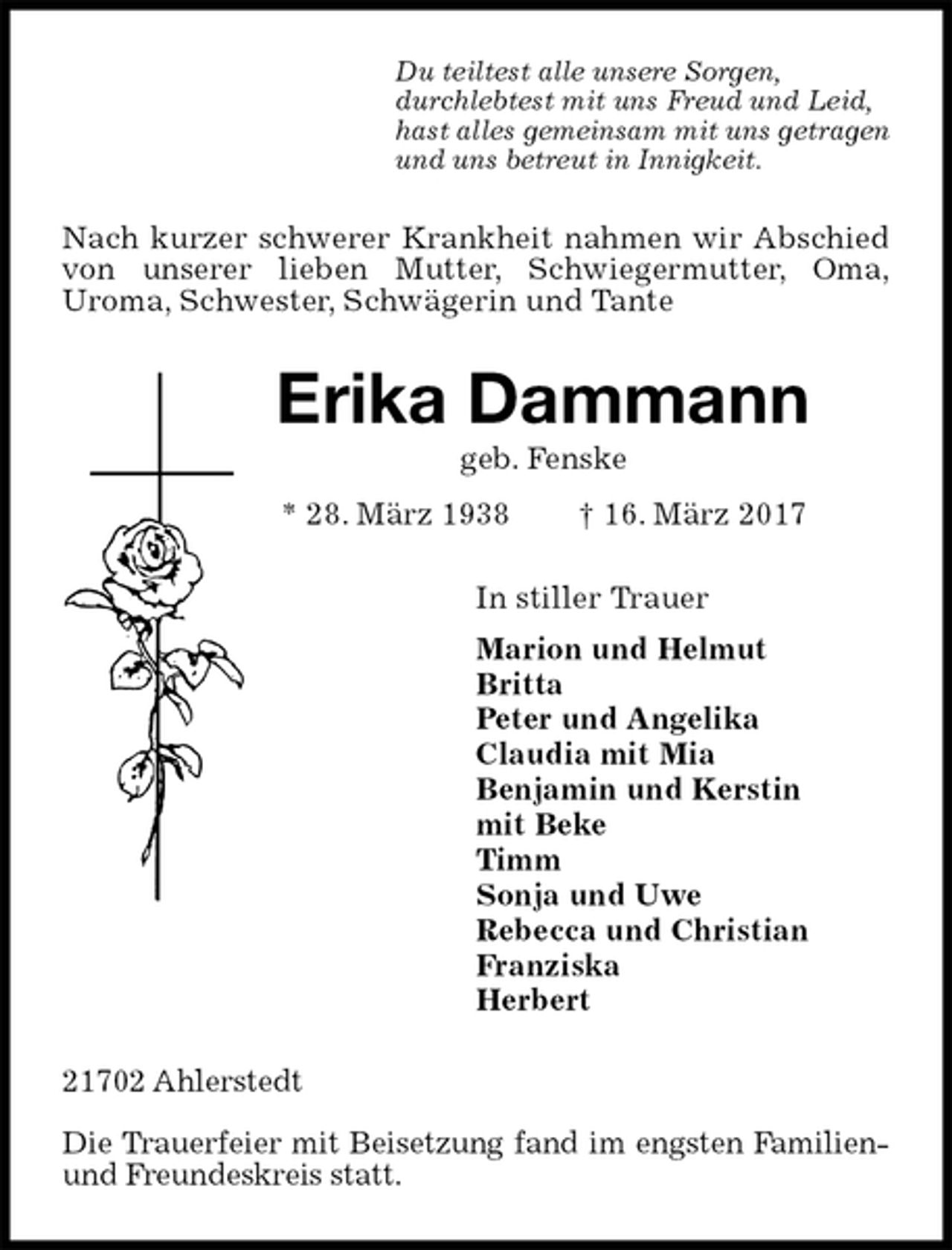 <p>Du teiltest alle unsere Sorgen,<br />durchlebtest mit uns Freud und Leid,<br />hast alles gemeinsam mit uns getragen<br />und uns betreut in Innigkeit.<br />Nach kurzer schwerer Krankheit nahmen wir Abschied von unserer lieben Mutter, Schwiegermutter, Oma,<br />Uroma, Schwester, Schwägerin und Tante<br />Erika Dammann<br />geb. Fenske<br />* 28. März 1938 † 16. März 2017<br />In stiller Trauer<br />Marion und Helmut<br />Britta<br />Peter und Angelika<br />Claudia mit Mia<br />Benjamin und Kerstin<br />mit Beke<br />Timm<br />Sonja und Uwe<br />Rebecca und Christian<br />Franziska<br />Herbert<br />21702 Ahlerstedt</p>
<p>Die Trauerfeier mit Beisetzung fand im engsten Familien- und Freundeskreis statt.</p>