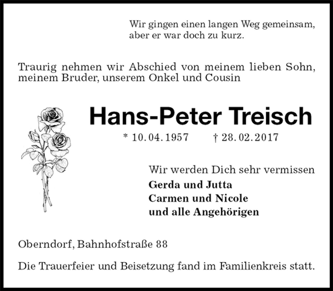 <p>Wir gingen einen langen Weg gemeinsam,<br />aber er war doch zu kurz.<br />Traurig nehmen wir Abschied von meinem lieben Sohn, meinem Bruder, unserem Onkel und Cousin<br />Hans-Peter Treisch<br />* 10. 04. 1957 † 28. 02. 2017<br />Wir werden Dich sehr vermissen<br />Gerda und Jutta<br />Carmen und Nicole<br />und alle Angehörigen<br />Oberndorf, Bahnhofstraße 88</p><p>Die Trauerfeier und Beisetzung fand im Familienkreis statt.</p>